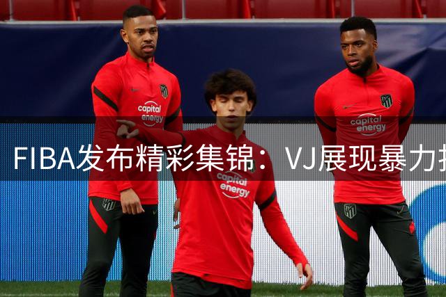 FIBA发布精彩集锦：VJ展现暴力扣篮与超远三分